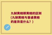 九制黄精跟黄精的区别(九制黄精与普通黄精的差异是什么？)