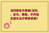 当归制首乌黄精(当归、首乌、黄精，中药组合擅长治疗哪些疾病？)