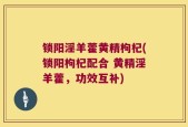锁阳淫羊藿黄精枸杞(锁阳枸杞配合 黄精淫羊藿，功效互补)