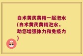 白术黄芪黄精一起泡水(白术黄芪黄精泡水，助您增强体力和免疫力)