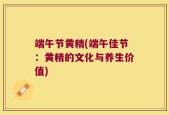 端午节黄精(端午佳节：黄精的文化与养生价值)