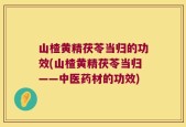 山楂黄精茯苓当归的功效(山楂黄精茯苓当归——中医药材的功效)