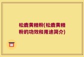 松鹿黄精粉(松鹿黄精粉的功效和用途简介)