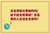 舌苔厚能吃黄精吗吗(能不能食用黄精？舌苔厚的人也适合食用吗？)