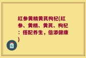 红参黄精黄芪枸杞(红参、黄精、黄芪、枸杞：搭配养生，倍添健康)