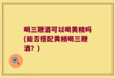 喝三鞭酒可以喝黄精吗(能否搭配黄精喝三鞭酒？)