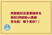 阿胶糕好还是黄精养元糕好(阿胶糕vs黄精养元糕：哪个更好？)