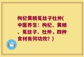 枸杞黄精菟丝子杜仲(中医养生：枸杞、黄精、菟丝子、杜仲，四种食材有何功效？)
