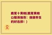 鹿茸十黄精(鹿茸黄精口服液推荐：保健养生的好选择！)