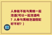 人参能不能与黄精一起泡酒(可以一起泡酒吗？人参与黄精泡酒搭配好不好？)