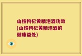 山楂枸杞黄精泡酒功效(山楂枸杞黄精泡酒的健康益处)