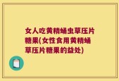 女人吃黄精蛹虫草压片糖果(女性食用黄精蛹草压片糖果的益处)