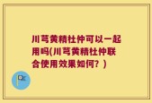 川芎黄精杜仲可以一起用吗(川芎黄精杜仲联合使用效果如何？)