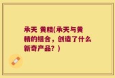 承天 黄精(承天与黄精的组合，创造了什么新奇产品？)