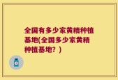 全国有多少家黄精种植基地(全国多少家黄精种植基地？)