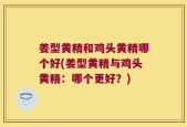 姜型黄精和鸡头黄精哪个好(姜型黄精与鸡头黄精：哪个更好？)