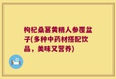 枸杞桑葚黄精人参覆盆子(多种中药材搭配饮品，美味又营养)