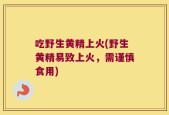 吃野生黄精上火(野生黄精易致上火，需谨慎食用)