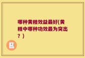 哪种黄精效益最好(黄精中哪种功效最为突出？)