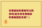 生黄精和熟黄精可以同食吗(能否将生黄精和熟黄精搭配食用？)