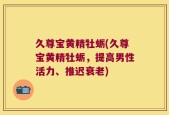 久尊宝黄精牡蛎(久尊宝黄精牡蛎，提高男性活力、推迟衰老)