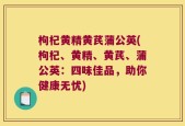 枸杞黄精黄芪蒲公英(枸杞、黄精、黄芪、蒲公英：四味佳品，助你健康无忧)