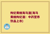 枸杞黄精海马酒(海马黄精枸杞酒：中药营养饮品上市)