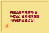 枸杞桑椹玫瑰黄精(滋补佳品：桑椹玫瑰黄精与枸杞的完美组合)