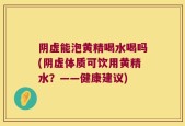 阴虚能泡黄精喝水喝吗(阴虚体质可饮用黄精水？——健康建议)