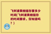飞利浦黄精储存要多少时间(飞利浦黄精储存的时间要求，你知道吗？)