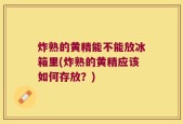 炸熟的黄精能不能放冰箱里(炸熟的黄精应该如何存放？)