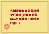 九制黄精和九华黄精哪个好用些(对比九制黄精与九华黄精：哪种更好用？)