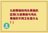 九制黄精和鸡头黄精的区别(九制黄精与鸡头黄精的不同之处是什么？)