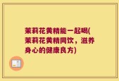 茉莉花黄精能一起喝(茉莉花黄精同饮，滋养身心的健康良方)