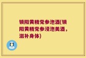 锁阳黄精党参泡酒(锁阳黄精党参浸泡美酒，滋补身体)