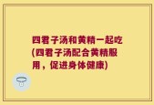 四君子汤和黄精一起吃(四君子汤配合黄精服用，促进身体健康)