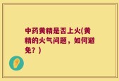 中药黄精是否上火(黄精的火气问题，如何避免？)