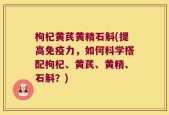 枸杞黄芪黄精石斛(提高免疫力，如何科学搭配枸杞、黄芪、黄精、石斛？)