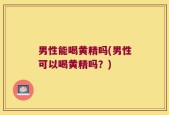 男性能喝黄精吗(男性可以喝黄精吗？)