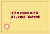 山药灵芝黄精(山药搭灵芝和黄精，增进健康)