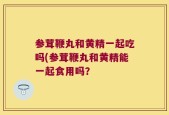 参茸鞭丸和黄精一起吃吗(参茸鞭丸和黄精能一起食用吗？