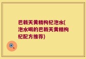巴戟天黄精枸杞泡水(泡水喝的巴戟天黄精枸杞配方推荐)
