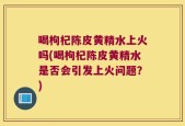 喝枸杞陈皮黄精水上火吗(喝枸杞陈皮黄精水是否会引发上火问题？)