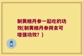 制黄精丹参一起吃的功效(制黄精丹参同食可增强功效？)