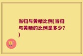当归与黄精比例(当归与黄精的比例是多少？)