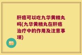 肝癌可以吃九华黄精丸吗(九华黄精丸在肝癌治疗中的作用及注意事项)