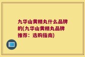 九华山黄精丸什么品牌的(九华山黄精丸品牌推荐：选购指南)