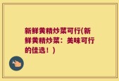 新鲜黄精炒菜可行(新鲜黄精炒菜：美味可行的佳选！)