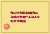 潍坊韩太医黄精(潍坊名医韩太治疗不孕不育的神效黄精)