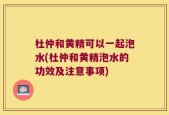 杜仲和黄精可以一起泡水(杜仲和黄精泡水的功效及注意事项)